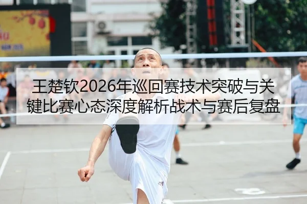 王楚钦2026年巡回赛技术突破与关键比赛心态深度解析战术与赛后复盘